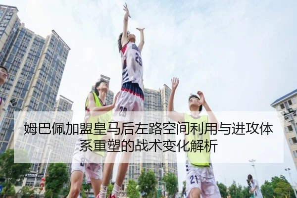 姆巴佩加盟皇马后左路空间利用与进攻体系重塑的战术变化解析