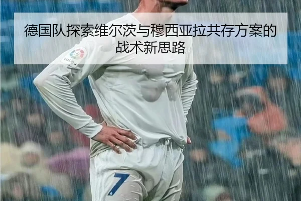 德国队探索维尔茨与穆西亚拉共存方案的战术新思路