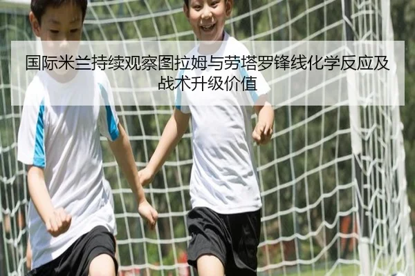 国际米兰持续观察图拉姆与劳塔罗锋线化学反应及战术升级价值