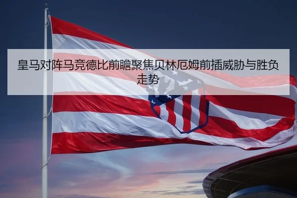 皇马对阵马竞德比前瞻聚焦贝林厄姆前插威胁与胜负走势