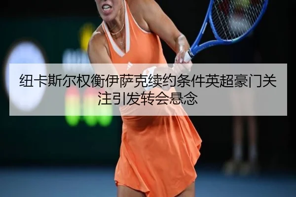 纽卡斯尔权衡伊萨克续约条件英超豪门关注引发转会悬念