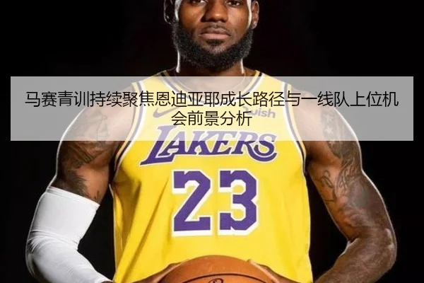 马赛青训持续聚焦恩迪亚耶成长路径与一线队上位机会前景分析