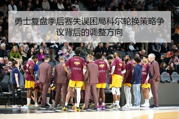 勇士复盘季后赛失误困局科尔轮换策略争议背后的调整方向
